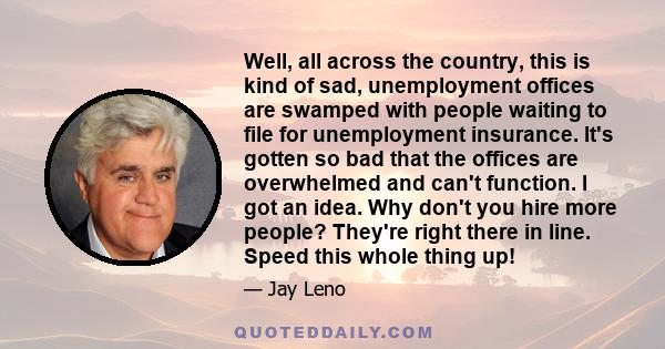 Well, all across the country, this is kind of sad, unemployment offices are swamped with people waiting to file for unemployment insurance. It's gotten so bad that the offices are overwhelmed and can't function. I got