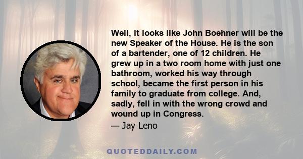 Well, it looks like John Boehner will be the new Speaker of the House. He is the son of a bartender, one of 12 children. He grew up in a two room home with just one bathroom, worked his way through school, became the