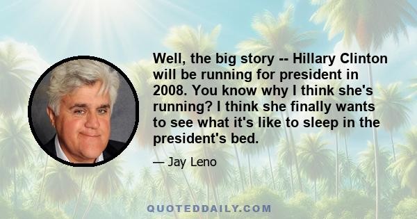 Well, the big story -- Hillary Clinton will be running for president in 2008. You know why I think she's running? I think she finally wants to see what it's like to sleep in the president's bed.