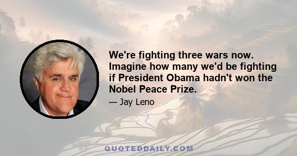 We're fighting three wars now. Imagine how many we'd be fighting if President Obama hadn't won the Nobel Peace Prize.