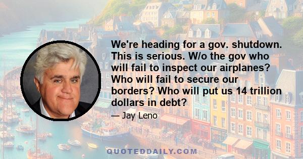 We're heading for a gov. shutdown. This is serious. W/o the gov who will fail to inspect our airplanes? Who will fail to secure our borders? Who will put us 14 trillion dollars in debt?