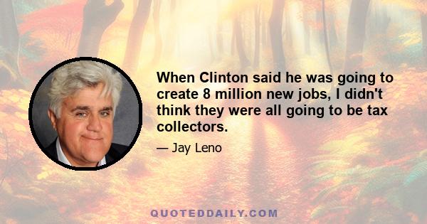 When Clinton said he was going to create 8 million new jobs, I didn't think they were all going to be tax collectors.