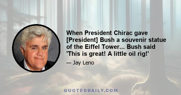 When President Chirac gave [President] Bush a souvenir statue of the Eiffel Tower... Bush said 'This is great! A little oil rig!'