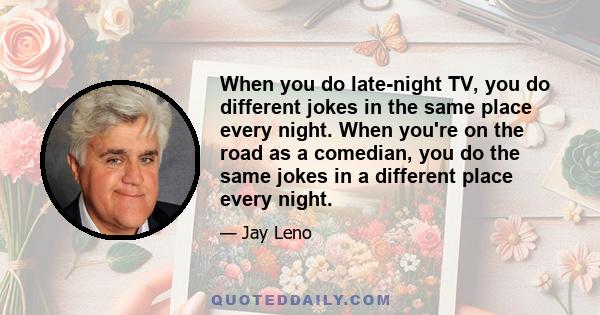 When you do late-night TV, you do different jokes in the same place every night. When you're on the road as a comedian, you do the same jokes in a different place every night.