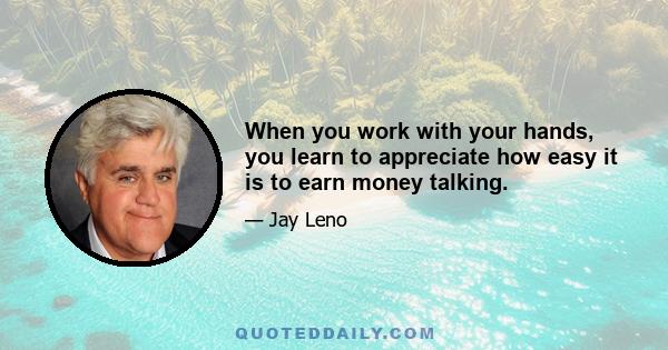 When you work with your hands, you learn to appreciate how easy it is to earn money talking.