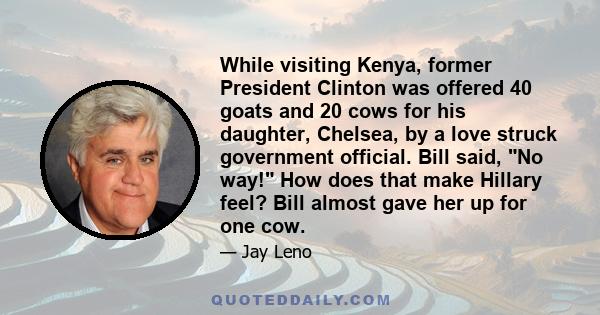 While visiting Kenya, former President Clinton was offered 40 goats and 20 cows for his daughter, Chelsea, by a love struck government official. Bill said, No way! How does that make Hillary feel? Bill almost gave her