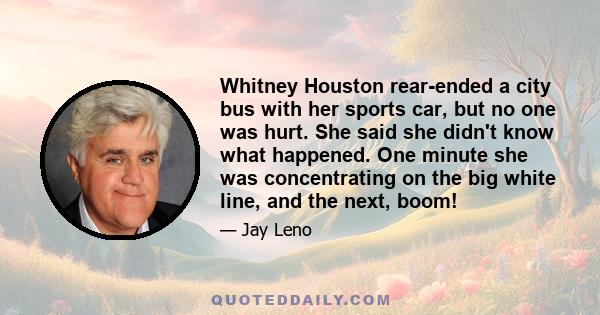 Whitney Houston rear-ended a city bus with her sports car, but no one was hurt. She said she didn't know what happened. One minute she was concentrating on the big white line, and the next, boom!