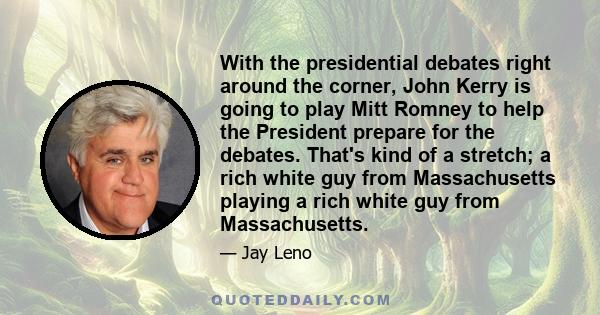 With the presidential debates right around the corner, John Kerry is going to play Mitt Romney to help the President prepare for the debates. That's kind of a stretch; a rich white guy from Massachusetts playing a rich