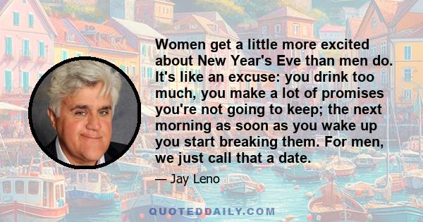 Women get a little more excited about New Year's Eve than men do. It's like an excuse: you drink too much, you make a lot of promises you're not going to keep; the next morning as soon as you wake up you start breaking