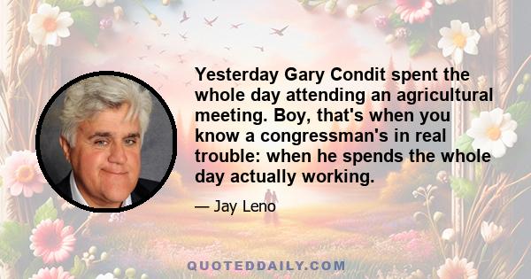 Yesterday Gary Condit spent the whole day attending an agricultural meeting. Boy, that's when you know a congressman's in real trouble: when he spends the whole day actually working.