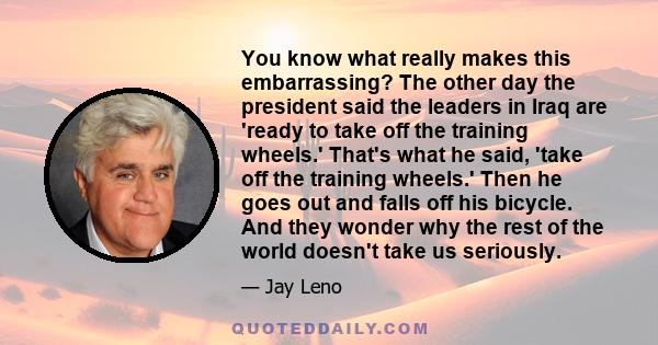 You know what really makes this embarrassing? The other day the president said the leaders in Iraq are 'ready to take off the training wheels.' That's what he said, 'take off the training wheels.' Then he goes out and