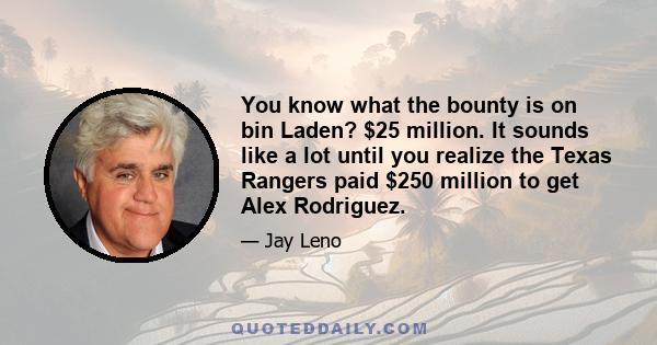 You know what the bounty is on bin Laden? $25 million. It sounds like a lot until you realize the Texas Rangers paid $250 million to get Alex Rodriguez.