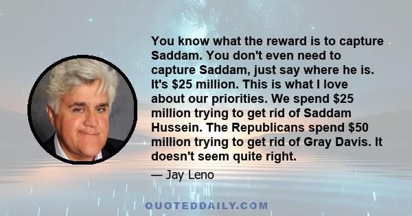 You know what the reward is to capture Saddam. You don't even need to capture Saddam, just say where he is. It's $25 million. This is what I love about our priorities. We spend $25 million trying to get rid of Saddam