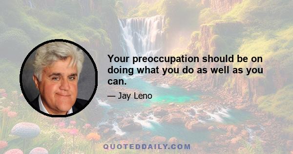 Your preoccupation should be on doing what you do as well as you can.