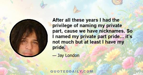 After all these years I had the privilege of naming my private part, cause we have nicknames. So I named my private part pride... it's not much but at least I have my pride.