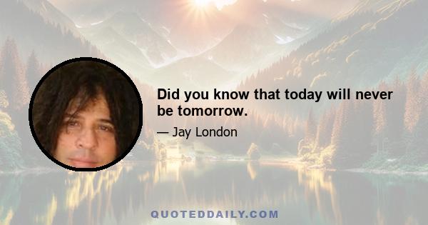 Did you know that today will never be tomorrow.