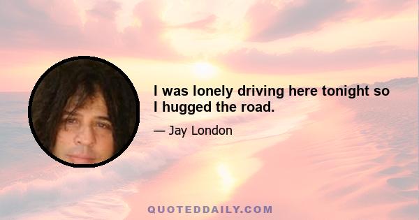 I was lonely driving here tonight so I hugged the road.