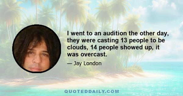 I went to an audition the other day, they were casting 13 people to be clouds, 14 people showed up, it was overcast.