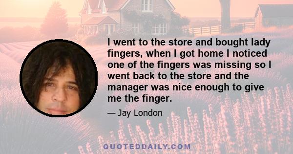 I went to the store and bought lady fingers, when I got home I noticed one of the fingers was missing so I went back to the store and the manager was nice enough to give me the finger.