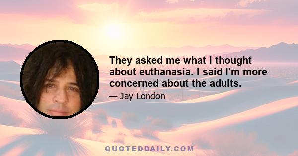 They asked me what I thought about euthanasia. I said I'm more concerned about the adults.