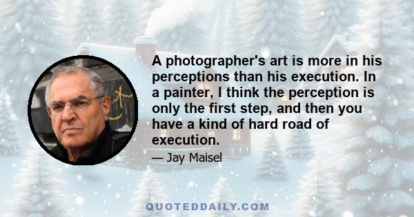 A photographer's art is more in his perceptions than his execution. In a painter, I think the perception is only the first step, and then you have a kind of hard road of execution.