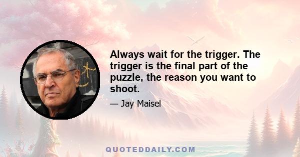 Always wait for the trigger. The trigger is the final part of the puzzle, the reason you want to shoot.