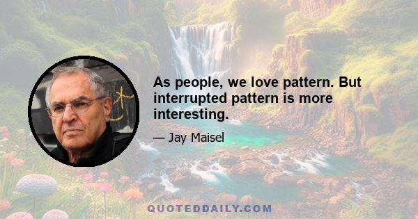 As people, we love pattern. But interrupted pattern is more interesting.