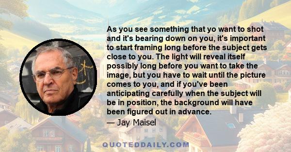 As you see something that yo want to shot and it's bearing down on you, it's important to start framing long before the subject gets close to you. The light will reveal itself possibly long before you want to take the