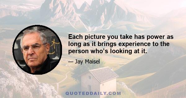 Each picture you take has power as long as it brings experience to the person who’s looking at it.