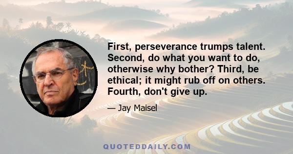 First, perseverance trumps talent. Second, do what you want to do, otherwise why bother? Third, be ethical; it might rub off on others. Fourth, don't give up.