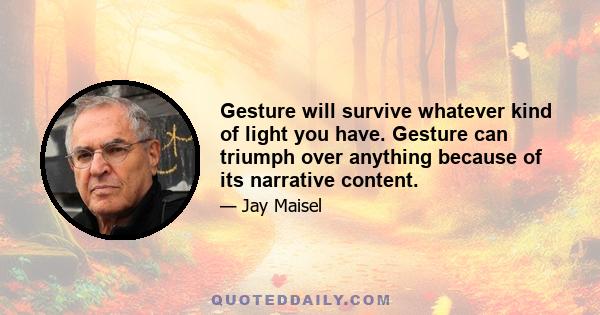 Gesture will survive whatever kind of light you have. Gesture can triumph over anything because of its narrative content.