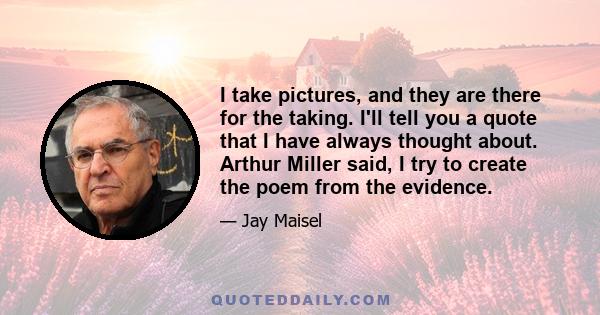 I take pictures, and they are there for the taking. I'll tell you a quote that I have always thought about. Arthur Miller said, I try to create the poem from the evidence.