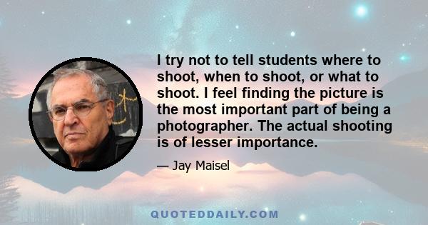 I try not to tell students where to shoot, when to shoot, or what to shoot. I feel finding the picture is the most important part of being a photographer. The actual shooting is of lesser importance.