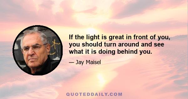 If the light is great in front of you, you should turn around and see what it is doing behind you.