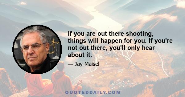 If you are out there shooting, things will happen for you. If you're not out there, you'll only hear about it.