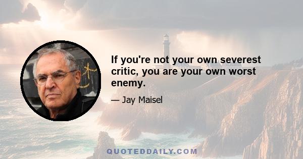 If you're not your own severest critic, you are your own worst enemy.