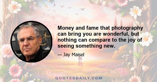 Money and fame that photography can bring you are wonderful, but nothing can compare to the joy of seeing something new.