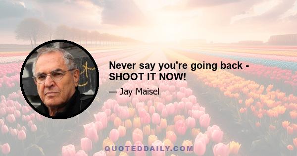 Never say you're going back - SHOOT IT NOW!