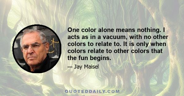 One color alone means nothing. I acts as in a vacuum, with no other colors to relate to. It is only when colors relate to other colors that the fun begins.