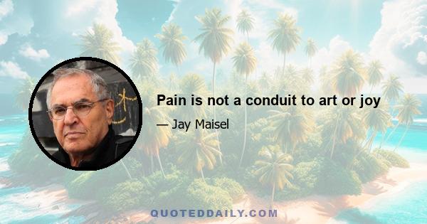 Pain is not a conduit to art or joy