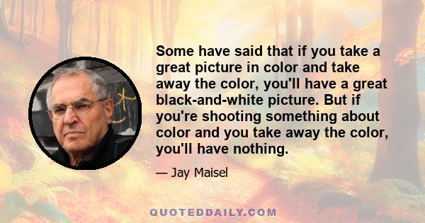 Some have said that if you take a great picture in color and take away the color, you'll have a great black-and-white picture. But if you're shooting something about color and you take away the color, you'll have