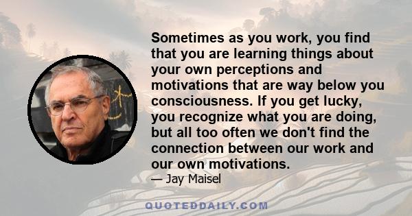 Sometimes as you work, you find that you are learning things about your own perceptions and motivations that are way below you consciousness. If you get lucky, you recognize what you are doing, but all too often we