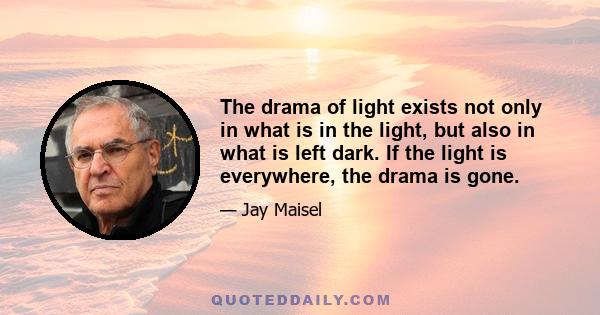 The drama of light exists not only in what is in the light, but also in what is left dark. If the light is everywhere, the drama is gone.