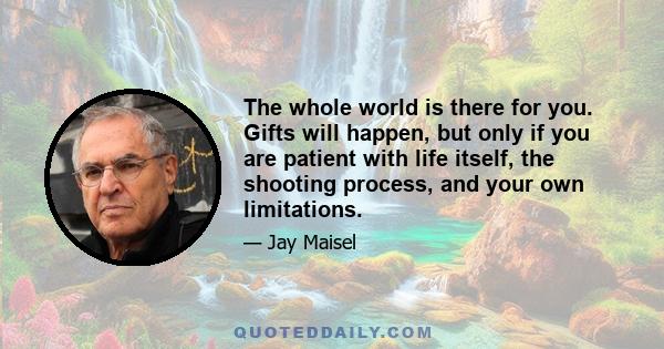 The whole world is there for you. Gifts will happen, but only if you are patient with life itself, the shooting process, and your own limitations.