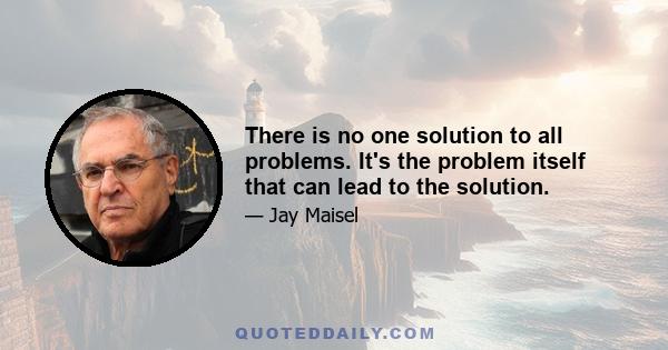 There is no one solution to all problems. It's the problem itself that can lead to the solution.