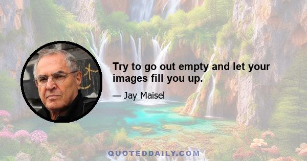 Try to go out empty and let your images fill you up.