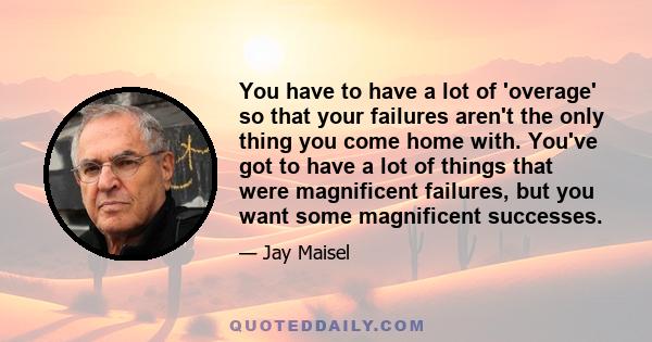 You have to have a lot of 'overage' so that your failures aren't the only thing you come home with. You've got to have a lot of things that were magnificent failures, but you want some magnificent successes.