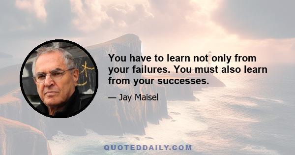 You have to learn not only from your failures. You must also learn from your successes.