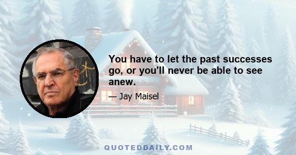 You have to let the past successes go, or you'll never be able to see anew.