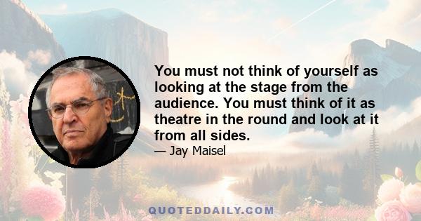 You must not think of yourself as looking at the stage from the audience. You must think of it as theatre in the round and look at it from all sides.